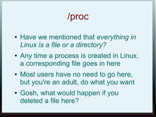 /proc
●   Have we mentioned that everything in
    Linux is a file or a directory?
●   Any time a process is created in Linux,
    a corresponding file goes in here
●   Most users have no need to go here,
    but you're an adult, do what you want
●   Gosh, what would happen if you
    deleted a file here?
 