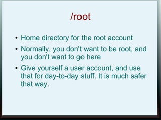 /root
●   Home directory for the root account
●   Normally, you don't want to be root, and
    you don't want to go here
●   Give yourself a user account, and use
    that for day-to-day stuff. It is much safer
    that way.
 