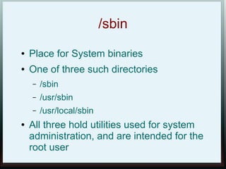 /sbin
●   Place for System binaries
●   One of three such directories
    –   /sbin
    –   /usr/sbin
    –   /usr/local/sbin
●   All three hold utilities used for system
    administration, and are intended for the
    root user
 