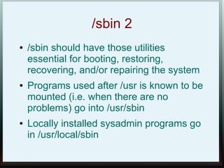 /sbin 2
●   /sbin should have those utilities
    essential for booting, restoring,
    recovering, and/or repairing the system
●   Programs used after /usr is known to be
    mounted (i.e. when there are no
    problems) go into /usr/sbin
●   Locally installed sysadmin programs go
    in /usr/local/sbin
 