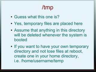 /tmp
●   Guess what this one is?
●   Yes, temporary files are placed here
●   Assume that anything in this directory
    will be deleted whenever the system is
    booted
●   If you want to have your own temporary
    directory and not lose files at reboot,
    create one in your home directory,
    i.e. /home/username/temp
 