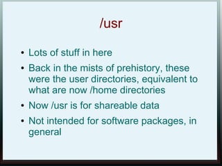 /usr
●   Lots of stuff in here
●   Back in the mists of prehistory, these
    were the user directories, equivalent to
    what are now /home directories
●   Now /usr is for shareable data
●   Not intended for software packages, in
    general
 