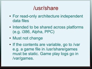 /usr/share
●   For read-only architecture independent
    data files
●   Intended to be shared across platforms
    (e.g. i386, Alpha, PPC)
●   Must not change
●   If the contents are variable, go to /var
    e.g. a game file in /usr/share/games
    must be static. Game play logs go in
    /var/games.
 