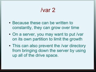 /var 2
●   Because these can be written to
    constantly, they can grow over time
●   On a server, you may want to put /var
    on its own partition to limit the growth
●   This can also prevent the /var directory
    from bringing down the server by using
    up all of the drive space.
 
