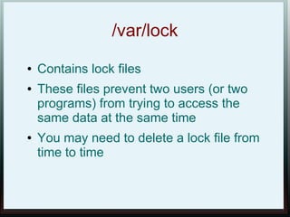 /var/lock
●   Contains lock files
●   These files prevent two users (or two
    programs) from trying to access the
    same data at the same time
●   You may need to delete a lock file from
    time to time
 