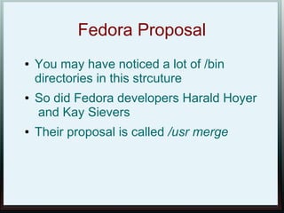 Fedora Proposal
●   You may have noticed a lot of /bin
    directories in this strcuture
●   So did Fedora developers Harald Hoyer
    and Kay Sievers
●   Their proposal is called /usr merge
 
