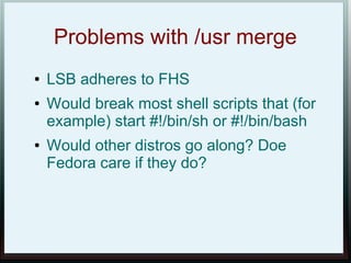 Problems with /usr merge
●   LSB adheres to FHS
●   Would break most shell scripts that (for
    example) start #!/bin/sh or #!/bin/bash
●   Would other distros go along? Doe
    Fedora care if they do?
 