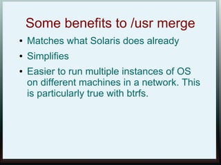 Some benefits to /usr merge
●   Matches what Solaris does already
●   Simplifies
●   Easier to run multiple instances of OS
    on different machines in a network. This
    is particularly true with btrfs.
 