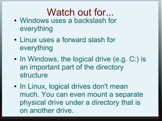 Watch out for...
●   Windows uses a backslash for
    everything
●   Linux uses a forward slash for
    everything
●   In Windows, the logical drive (e.g. C:) is
    an important part of the directory
    structure
●   In Linux, logical drives don't mean
    much. You can even mount a separate
    physical drive under a directory that is
    on another drive.
 