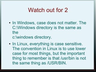 Watch out for 2
●   In Windows, case does not matter. The
    C:Windows directory is the same as
    the
    c:windows directory.
●   In Linux, everything is case sensitive.
    The convention in Linux is to use lower
    case for most things, but the important
    thing to remember is that /usr/bin is not
    the same thing as /USR/BIN.
 