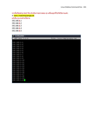Linux Diskless Command line - 101


จากนั้นก็ต่อด้วย text file สาหรับการตรวจสอบ ip เครื่องลูกที่ไม่ได้ใช้งานแล้ว
# nano /root/tmp/pingip.txt
แก้เป็น ip ตามร้านใช้งาน
192.168.1.1
192.168.1.2
192.168.1.3
192.168.1.4
192.168.1.5
 