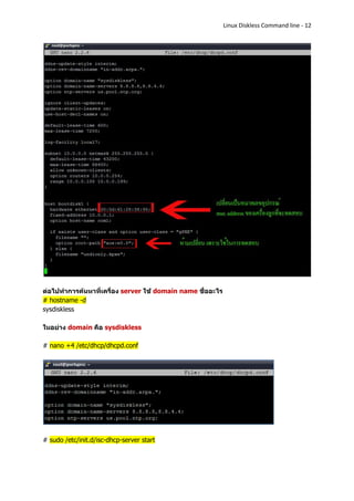 Linux Diskless Command line - 12




ต่อไปทาการค้นหาที่เครื่อง server ใช้ domain name ชื่ออะไร
# hostname -d
sysdiskless

ในอย่าง domain คือ sysdiskless

# nano +4 /etc/dhcp/dhcpd.conf




# sudo /etc/init.d/isc-dhcp-server start
 