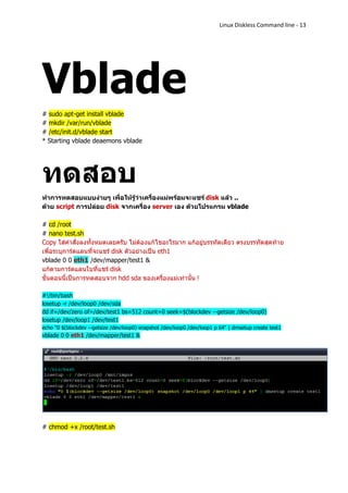 Linux Diskless Command line - 13




Vblade
# sudo apt-get install vblade
# mkdir /var/run/vblade
# /etc/init.d/vblade start
* Starting vblade deaemons vblade




ทดสอบ
ทาการทดสอบแบบง่ายๆ เพื่อให้รู้ว่าเครื่องแม่พร้อมจะแชร์ disk แล้ว ..
ด้วย script การปล่อย disk จากเครื่อง server เอง ด้วยโปรแกรม vblade

# cd /root
# nano test.sh
Copy ใส่คาสั่งลงทั้งหมดเลยครับ ไม่ต้องแก้ไขอะไรมาก แก้อยู่บรรทัดเดียว ตรงบรรทัดสุดท้าย
เพื่อระบุการ์ดแลนที่จะแชร์ disk ตัวอย่างเป็น eth1
vblade 0 0 eth1 /dev/mapper/test1 &
แก้ตามการ์ดแลนใบที่แชร์ disk
ขั้นตอนนี้เป็นการทดสอบจาก hdd sda ของเครื่องแม่เท่านั้น !

#!/bin/bash
losetup -r /dev/loop0 /dev/sda
dd if=/dev/zero of=/dev/test1 bs=512 count=0 seek=$(blockdev --getsize /dev/loop0)
losetup /dev/loop1 /dev/test1
echo "0 $(blockdev --getsize /dev/loop0) snapshot /dev/loop0 /dev/loop1 p 64" | dmsetup create test1
vblade 0 0 eth1 /dev/mapper/test1 &




# chmod +x /root/test.sh
 