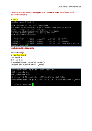 Linux Diskless Command line - 14


ก่อนทดสอบให้ดูค่าเก่าที่ device mapper ก่อน .. มีแค่ device sda ของเครื่องแม่เท่านั้น
ทดสอบเพื่อเห็นผลต่าง

# fdisk -l




จะเห็นว่าตอนนี้มีแค่ /dev/sda

ต่อไปสั่งรัน script
# bash /root/test.sh
0+0 records in
0+0 records out
0 bytes (0 B) copied, 1.8998e-05 s, 0.0 kB/s
pid 1662: e0.0, 40130390 sectors O_RDWR
 