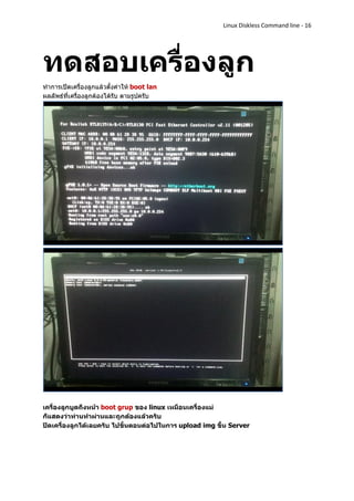 Linux Diskless Command line - 16




ทดสอบเครื่องลูก
ทาการเปิดเครื่องลูกแล้วตั้งค่าให้ boot lan
ผลลัพธ์ที่เครื่องลูกต้องได้รับ ตามรูปครับ




เครื่องลูกบูตถึงหน้า boot grup ของ linux เหมือนเครื่องแม่
ก็แสดงว่าท่านทาผ่านและถูกต้องแล้วครับ
ปิดเครื่องลูกได้เลยครับ ไปขั้นตอนต่อไปในการ upload img ขึ้น Server
 