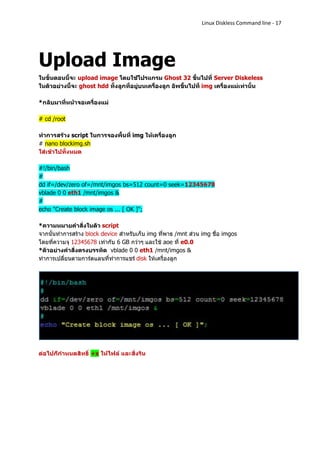 Linux Diskless Command line - 17




Upload Image
ในขั้นตอนนี้จะ upload image โดยใช้โปรแกรม Ghost 32 ขึ้นไปที่ Server Diskeless
ในตัวอย่างนี้จะ ghost hdd ทั้งลูกที่อยู่บนเครื่องลูก อัพขึ้นไปที่ img เครื่องแม่เท่านั้น

*กลับมาที่หน้าจอเครื่องแม่

# cd /root

ทาการสร้าง script ในการจองพื้นที่ img ให้เครื่องลูก
# nano blockimg.sh
ใส่เข้าไปทั้งหมด

#!/bin/bash
#
dd if=/dev/zero of=/mnt/imgos bs=512 count=0 seek=12345678
vblade 0 0 eth1 /mnt/imgos &
#
echo "Create block image os ... [ OK ]";

*ความหมายคาสั่งในตัว script
จากนั้นทาการสร้าง block device สาหรับเก็บ img ที่พาธ /mnt ส่วน img ชื่อ imgos
โดยที่ความจุ 12345678 เท่ากับ 6 GB กว่าๆ และใช้ aoe ที่ e0.0
*ตัวอย่างคาสั่งตรงบรรทัด vblade 0 0 eth1 /mnt/imgos &
ทาการเปลี่ยนตามการ์ดแลนที่ทาการแชร์ disk ให้เครื่องลูก




ต่อไปก็กาหนดสิทธิ์ +x ให้ไฟล์ และสั่งรัน
 