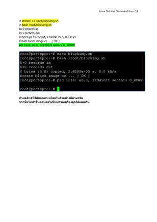 Linux Diskless Command line - 18


# chmod +x /root/blockimg.sh
# bash /root/blockimg.sh
0+0 records in
0+0 records out
0 bytes (0 B) copied, 2.6288e-05 s, 0.0 kB/s
Create block image os ... [ OK ]
pid 1616: e0.0, 12345678 sectors O_RDWR




ถ้าผลลัพธ์ที่ได้ออกมาเหมือนในตัวอย่างก็ผ่านครับ
จากนั้นไปทาขั้นตอนต่อไปที่หน้าจอเครื่องลูกได้เลยครับ
 
