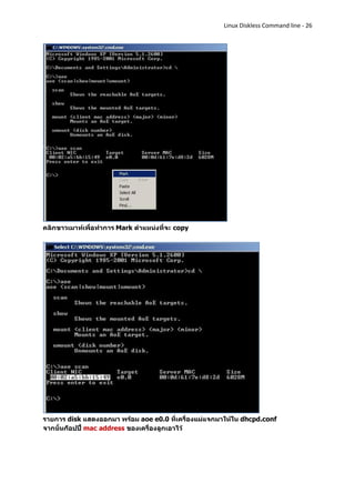 Linux Diskless Command line - 26




คลิกขาวเมาท์เพื่อทาการ Mark ตาแหน่งที่จะ copy




รายการ disk แสดงออกมา พร้อม aoe e0.0 ที่เครื่องแม่แจกมาให้ใน dhcpd.conf
จากนั้นก็อปปี้ mac address ของเครื่องลูกเอาไว้
 