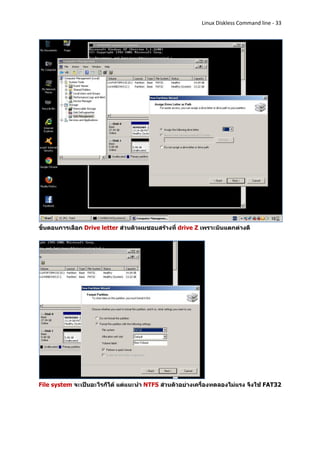 Linux Diskless Command line - 33




ขั้นตอนการเลือก Drive letter ส่วนตัวผมชอบสร้างที่ drive Z เพราะมันแตกต่างดี




File system จะเป็นอะไรก็ได้ แต่แนะนา NTFS ส่วนตัวอย่างเครื่องทดลองไม่แรง จึงใช้ FAT32
 