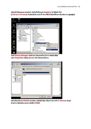 Linux Diskless Command line - 35


เมื่อเสร็จขั้นตอนตามรูปแล้ว ต่อไปก็ปรับแต่ง Registry ให้ Start ที่ 0
(ในตัวอย่างใช้ winxp จึงต้องตั้งค่าเหล่านี้ ส่วน MS ตัวอื่นก็ศึกษาเพิ่มเติมจาก google)




ไปที่ Device Manager ต่อด้วยการ์ดแลนที่จะทาการ boot disk
แล้ว Properties เพื่อดู Service ที่การ์ดแลนใช้งาน




คลิกเลือกที่แถบ Details ตรงช่อง combo box เลือกรายการคาว่า Service ดังรูป
ตัวอย่าง Service แลนการ์ดชื่อ E100B
 