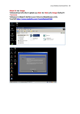 Linux Diskless Command line - 39


Ghost 32 -to- Image
ในขั้นตอนตัวอย่างนี้จะเป็นการ ghost แบบ Disk -to- Disk ลงใน Image ที่เตรียมไว้
*หมายเหตุ
ในขั้นตอนการ Ghost นี้ เปิดใช้งานเฉพาะโปรแกรม Ghost32.exe เท่านั้น
โหลดได้ที่ http://www.mediafire.com/?xwimf6g4xd37jk8
 