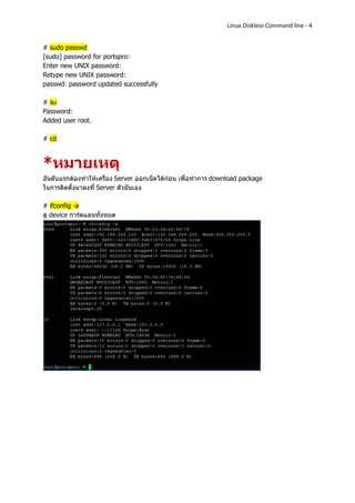 Linux Diskless Command line - 4


# sudo passwd
[sudo] password for portspro:
Enter new UNIX password:
Retype new UNIX password:
passwd: password updated successfully

# su
Password:
Added user root.

# cd



*หมายเหตุ
อันดับแรกต้องทาให้เครื่อง Server ออกเน็ตได้ก่อน เพื่อทาการ download package
ในการติดตั้งมาลงที่ Server ตัวมันเอง

# ifconfig -a
ดู device การ์ดแลนทั้งหมด
 
