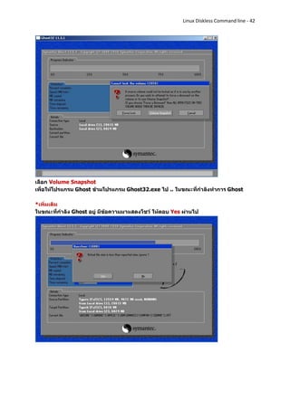 Linux Diskless Command line - 42




เลือก Volume Snapshot
เพื่อให้โปรแกรม Ghost ข้ามโปรแกรม Ghost32.exe ไป .. ในขณะที่กาลังทาการ Ghost

*เพิ่มเติม
ในขณะที่กาลัง Ghost อยู่ มีข้อความมาแสดงโชว์ ให้ตอบ Yes ผ่านไป
 