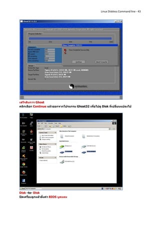 Linux Diskless Command line - 43




เสร็จสินการ Ghost
คลิกเลือก Continue แล้วออกจากโปรแกรม Ghost32 เพื่อไปดู Disk ที่เปลี่ยนแปลงไป




Disk -to- Disk
ปิดเครื่องลูกแล้วตั้งค่า BIOS บูตแลน
 