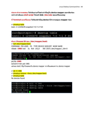 Linux Diskless Command line - 44


ก่อนจะทาการทดสอบ ให้กลับมาแก้ไขค่าเก่าที่อยู่ใน device mapper ออกเสียก่อน
เพราะค่าเดิมบน shell script ให้แชร์ disk /dev/sda ของเครื่องแม่อยู่

ที่ Terminal บนเครื่องแม่ ให้พิมพ์คาสั่งดู device ที่ทางานอยู่บน mapper ก่อน

# dmsetup table
test1: 0 12345678 snapshot 7:0 7:1 P 64




ค้นหา Process ID ของ /dev/mapper/test1
# lsof /dev/mapper/test1
COMMAND PID USER FD TYPE DEVICE SIZE/OFF NODE NAME
vblade 1985 root 3u BLK 252,0    0t0 13672 /dev/mapper/../dm-0




pid คือ 1985
ต่อไปทาการฆ่า pid 1985
แล้วลบ test1 ที่ถูกโหลดลงใน device mapper จากนั้นแสดงตาราง device mapper

# kill -9 1985
# dmsetup remove --force /dev/mapper/test1
# dmsetup table
No devices found
 