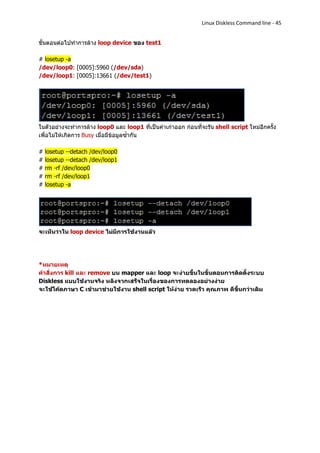 Linux Diskless Command line - 45


ขั้นตอนต่อไปทาการล้าง loop device ของ test1

# losetup -a
/dev/loop0: [0005]:5960 (/dev/sda)
/dev/loop1: [0005]:13661 (/dev/test1)




ในตัวอย่างจะทาการล้าง loop0 และ loop1 ที่เป็นค่าเก่าออก ก่อนที่จะรัน shell script ใหม่อีกครั้ง
เพื่อไม่ให้เกิดการ Busy เมื่อมีข้อมูลซ้ากัน

#   losetup --detach /dev/loop0
#   losetup --detach /dev/loop1
#   rm -rf /dev/loop0
#   rm -rf /dev/loop1
#   losetup -a




จะเห็นว่าใน loop device ไม่มีการใช้งานแล้ว




*หมายเหตุ
คาสั่งการ kill และ remove บน mapper และ loop จะง่ายขึ้นในขั้นตอนการติดตั้งระบบ
Diskless แบบใช้งานจริง หลังจากเสร็จในเรื่องของการทดลองอย่างง่าย
จะใช้โค้ดภาษา C เข้ามาช่วยใช้งาน shell script ให้ง่าย รวดเร็ว คุณภาพ ดีขึ้นกว่าเดิม
 