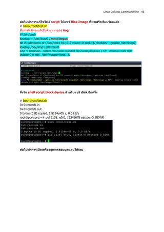 Linux Diskless Command line - 46


ต่อไปทาการแก้ไขไฟล์ script ให้แชร์ Disk Image ที่ทาเสร็จเรียบร้อยแล้ว
# nano /root/test.sh
ที่บรรทัดที่สองแก้เป็นตาแหน่งของ img
#!/bin/bash
losetup -r /dev/loop0 /mnt/imgos
dd if=/dev/zero of=/dev/test1 bs=512 count=0 seek=$(blockdev --getsize /dev/loop0)
losetup /dev/loop1 /dev/test1
echo "0 $(blockdev --getsize /dev/loop0) snapshot /dev/loop0 /dev/loop1 p 64" | dmsetup create test1
vblade 0 0 eth1 /dev/mapper/test1 &




สั่งรัน shell script block device สาหรับแชร์ disk อีกครั้ง

# bash /root/test.sh
0+0 records in
0+0 records out
0 bytes (0 B) copied, 1.8134e-05 s, 0.0 kB/s
root@portspro:~# pid 2138: e0.0, 12345678 sectors O_RDWR




ต่อไปทาการเปิดเครื่องลูกทดสอบบูตแลนได้เลย
 