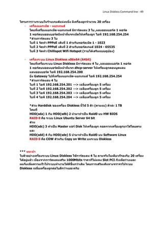 Linux Diskless Command line - 49


โครงการวางระบบในร้านเกมส์แห่งหนึ่ง มีเครื่องลูกจานวณ 20 เครื่อง
   - เครื่องแยกเน็ต - แยกเกมส์
      โดยที่เครื่องแยกเน็ต-แยกเกมส์ มีการ์ดแลน 3 ใบ ,แลนออนบอร์ด 1 พอร์ต
      1 พอร์ตบนออนบอร์ดมีหน้าที่แจกเน็ตให้เครื่องลูก ไอพี 192.168.254.254
      *ส่วนการ์ดแลน 3 ใบ
      ใบที่ 1 จัดทา PPPoE เส้นที่ 1 สาหรับพอร์ดเน็ต 1 - 1023
      ใบที่ 2 จัดทา PPPoE เส้นที่ 2 สาหรับพอร์ตเกมส์ 1024 - 65535
      ใบที่ 3 จัดทา Chillispot Wifi Hotspot (รายได้เสริมแบบคูปอง)

   -   เครื่องระบบ Linux Diskless x86x64 (64bit)
       โดยที่เครื่องระบบ Linux Diskless มีการ์ดแลน 4 ใบ ,แลนออนบอร์ด 1 พอร์ต
       1 พอร์ตบนออนบอร์ดมีหน้าที่แจก dhcp-server ให้เครื่องลูกตอนบูตแลน
       แลนออนบอร์ด ไอพี 192.168.254.200
       ยิ่ง Gateway ไปที่เครื่องแยกเน็ต-แยกเกมส์ ไอพี 192.168.254.254
       *ส่วนการ์ดแลน 4 ใบ
       ใบที่ 1 ไอพี 192.168.254.201 --> เฉลี่ยเครื่องลูก 5 เครื่อง
       ใบที่ 2 ไอพี 192.168.254.202 --> เฉลี่ยเครื่องลูก 5 เครื่อง
       ใบที่ 3 ไอพี 192.168.254.203 --> เฉลี่ยเครื่องลูก 5 เครื่อง
       ใบที่ 4 ไอพี 192.168.254.204 --> เฉลี่ยเครื่องลูก 5 เครื่อง

       *ส่วน Harddisk ของเครื่อง Diskless นี้ใช้ 5 ตัว (ตามงบ) ตัวล่ะ 1 TB
       โดยที่
       HDD(sda) 1 กับ HDD(sdb) 2 นามาทาเป็น Raid0 บน HW BIOS
       RAID 0 คือ ระบบ Linux Ubuntu Server 64 bit
       ส่วน
       HDD(sdc) 3 ทาเป็น Master แชร์ Disk ให้เครื่องลูก ถอดจากเครื่องลูกมาใส่โดยตรง
       และ
       HDD(sdd) 4 กับ HDD(sde) 5 นามาทาเป็น Raid0 บน Software Linux
       RAID 0 คือ COW สาหรับ Copy on Write บนระบบ Diskless



*** แนะนา
ในตัวอย่างเครื่องระบบ Linux Diskless ใช้การ์ดแลน 4 ใบ ตามจริงใบเดียวก็รองรับ 20 เครื่อง
ได้อยู่แล้ว เนื่องจากการ์ดแลนเสริม 1000Mbits ราคาก็ไม่แพง Slot PCI ก็เหลือว่างเยอะ
ผมจึงเพิ่มความเร็วให้ระบบทางานได้ดีขึ้นกว่าเดิม โดยการเสริมเส้นทางจราจรให้ระบบ
Diskless เฉลี่ยเครื่องลูกต่อใบดีกว่าเยอะครับ
 