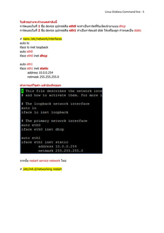 Linux Diskless Command line - 5


ในตัวอย่างจะกาหนดค่าดังนี้
การ์ดแลนใบที่ 1 ชื่อ device อุปกรณ์คือ eth0 จะทาเป็นการ์ดที่รับเน็ตเข้ามาแบบ dhcp
การ์ดแลนใบที่ 2 ชื่อ device อุปกรณ์คือ eth1 ทาเป็นการ์ดแชร์ disk ให้เครื่องลูก กาหนดเป็น static

# nano /etc/network/interfaces
auto lo
iface lo inet loopback
auto eth0
iface eth0 inet dhcp

auto eth1
iface eth1 inet static
      address 10.0.0.254
      netmask 255.255.255.0

ทาการแก้ไขค่า แล้วบันทึกออก




จากนั้น restart service network ใหม่

# /etc/init.d/networking restart
 