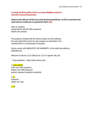 Linux Diskless Command line - 51


ท่านใดที่มาถึงขั้นตอนนี้ก็คงเข้าใจระบบ Linux Diskless พอสมควร
ในส่วนนี้จะไปแบบเร็วนิดหนึ่งครับ

อันดับแรกก็ลง OS แล้วเข้าใช้งานตามปกติ ล็อกอินยูสเซอร์ที่แอด จากนั้นกาหนดรห้สผ่านให้
root ต่อด้วยการเปลี่ยนสถานะยูสเซอร์เข้าไปเป็น root

login as: portspro
portspro@192.168.254.200's password:
Added user portspro.



The programs included with the Ubuntu system are free software;
the exact distribution terms for each program are described in the
individual files in /usr/share/doc/*/copyright.

Ubuntu comes with ABSOLUTELY NO WARRANTY, to the extent permitted by
applicable law.

Welcome to Ubuntu 12.10 (GNU/Linux 3.5.0-17-generic x86_64)

* Documentation: https://help.ubuntu.com/

# sudo passwd
Enter new UNIX password:
Retype new UNIX password:
passwd: password updated successfully

# su
Password:
Added user root.

# cd
 