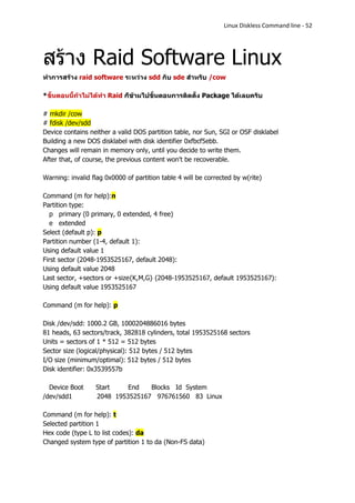 Linux Diskless Command line - 52




สร้าง Raid Software Linux
ทาการสร้าง raid software ระหว่าง sdd กับ sde สาหรับ /cow

*ขั้นตอนนี้ถ้าไม่ได้ทา Raid ก็ข้ามไปขั้นตอนการติดตั้ง Package ได้เลยครับ

# mkdir /cow
# fdisk /dev/sdd
Device contains neither a valid DOS partition table, nor Sun, SGI or OSF disklabel
Building a new DOS disklabel with disk identifier 0xfbcf5ebb.
Changes will remain in memory only, until you decide to write them.
After that, of course, the previous content won't be recoverable.

Warning: invalid flag 0x0000 of partition table 4 will be corrected by w(rite)

Command (m for help):n
Partition type:
   p primary (0 primary, 0 extended, 4 free)
   e extended
Select (default p): p
Partition number (1-4, default 1):
Using default value 1
First sector (2048-1953525167, default 2048):
Using default value 2048
Last sector, +sectors or +size{K,M,G} (2048-1953525167, default 1953525167):
Using default value 1953525167

Command (m for help): p

Disk /dev/sdd: 1000.2 GB, 1000204886016 bytes
81 heads, 63 sectors/track, 382818 cylinders, total 1953525168 sectors
Units = sectors of 1 * 512 = 512 bytes
Sector size (logical/physical): 512 bytes / 512 bytes
I/O size (minimum/optimal): 512 bytes / 512 bytes
Disk identifier: 0x3539557b

  Device Boot     Start    End   Blocks Id System
/dev/sdd1         2048 1953525167 976761560 83 Linux

Command (m for help): t
Selected partition 1
Hex code (type L to list codes): da
Changed system type of partition 1 to da (Non-FS data)
 