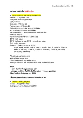 Linux Diskless Command line - 55


ฟอร์แมต Disk ที่เป็น Raid Device

# mke2fs -t ext4 -L cow_raid0md0 /dev/md0
mke2fs 1.42.5 (29-Jul-2012)
Filesystem label=cow_raid0md0
OS type: Linux
Block size=4096 (log=2)
Fragment size=4096 (log=2)
Stride=128 blocks, Stripe width=256 blocks
122101760 inodes, 488379648 blocks
24418982 blocks (5.00%) reserved for the super user
First data block=0
Maximum filesystem blocks=4294967296
14905 block groups
32768 blocks per group, 32768 fragments per group
8192 inodes per group
Superblock backups stored on blocks:
       32768, 98304, 163840, 229376, 294912, 819200, 884736, 1605632, 2654208,
       4096000, 7962624, 11239424, 20480000, 23887872, 71663616, 78675968,
       102400000, 214990848

Allocating group tables: done
Writing inode tables: done
Creating journal (32768 blocks): done
Writing superblocks and filesystem accounting information: done

โดยที่
-t ext4 คือให้ใช้ filesystem แบบ ext4
-L image_partition คือให้ตั้งชื่อ filesystem ว่า image_partition
/dev/md0 คือชื่อ device ของ RAID

เพื่อลดขนาดของเนื้อที่สงวนจากเดิม 5% เป็น 10 MB

# tune2fs -r 20480 /dev/md0
tune2fs 1.42.5 (29-Jul-2012)
Setting reserved blocks count to 20480
 