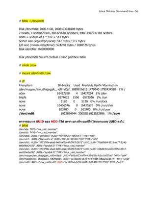 Linux Diskless Command line - 56


# fdisk -l /dev/md0

Disk /dev/md0: 2000.4 GB, 2000403038208 bytes
2 heads, 4 sectors/track, 488379648 cylinders, total 3907037184 sectors
Units = sectors of 1 * 512 = 512 bytes
Sector size (logical/physical): 512 bytes / 512 bytes
I/O size (minimum/optimal): 524288 bytes / 1048576 bytes
Disk identifier: 0x00000000

Disk /dev/md0 doesn't contain a valid partition table

# mkdir /cow

# mount /dev/md0 /cow

# df
Filesystem                  1K-blocks Used Available Use% Mounted on
/dev/mapper/isw_dhajaggiic_rid0md0p1 1889916616 1479840 1792434588 1% /
udev                       16427288     4 16427284 1% /dev
tmpfs                       6574632 1596 6573036 1% /run
none                          5120    0    5120 0% /run/lock
none                       16436576     0 16436576 0% /run/shm
none                         102400    0   102400 0% /run/user
/dev/md0                      1922864944 200028 1922582996 1% /cow

ตรวจสอบหา UUID ของ HDD ที่ได้ เพราะบางที่ระบบก็ให้ใส่หมายเลข UUID ลงไป
# blkid
/dev/sda: TYPE="isw_raid_member"
/dev/sdb: TYPE="isw_raid_member"
/dev/sdc1: LABEL="Windows" UUID="9644EAB044EA91F3" TYPE="ntfs"
/dev/sdc5: LABEL="GamesZone" UUID="D818619218617104" TYPE="ntfs"
/dev/sdd1: UUID="3773f98a-a6a6-9ef0-a028-4fb0f67b2873" UUID_SUB="77d43604-9513-ea77-314d-
b80b9bb291f2" LABEL="sysdisk:0" TYPE="linux_raid_member"
/dev/sde1: UUID="3773f98a-a6a6-9ef0-a028-4fb0f67b2873" UUID_SUB="e28d8c4d-e604-025e-d312-
ace626ede28d" LABEL="sysdisk:0" TYPE="linux_raid_member"
/dev/mapper/isw_dhajaggiic_rid0md0p1: UUID="683cef23-aff9-4c19-828c-fc5ccfa027ab" TYPE="ext4"
/dev/mapper/isw_dhajaggiic_rid0md0p5: UUID="ac1dad30-ac7b-410f-81bf-3d622ca2d67f" TYPE="swap"
/dev/md0: LABEL="cow_raid0md0" UUID="ac1820a6-b250-468f-b0d7-4f122717f321" TYPE="ext4"
 