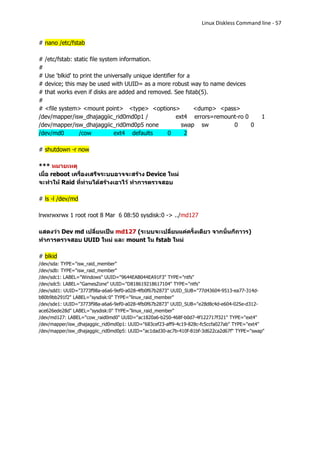 Linux Diskless Command line - 57


# nano /etc/fstab

# /etc/fstab: static file system information.
#
# Use 'blkid' to print the universally unique identifier for a
# device; this may be used with UUID= as a more robust way to name devices
# that works even if disks are added and removed. See fstab(5).
#
# <file system> <mount point> <type> <options>                 <dump> <pass>
/dev/mapper/isw_dhajaggiic_rid0md0p1 /                  ext4 errors=remount-ro 0           1
/dev/mapper/isw_dhajaggiic_rid0md0p5 none                 swap sw         0      0
/dev/md0        /cow           ext4 defaults        0       2

# shutdown -r now

*** หมายเหตุ
เมื่อ reboot เครื่องเสร็จระบบอาจจะสร้าง Device ใหม่
จะทาให้ Raid ทีท่านได้สร้างเอาไว้ ทาการตรวจสอบ
                  ่

# ls -l /dev/md

lrwxrwxrwx 1 root root 8 Mar 6 08:50 sysdisk:0 -> ../md127

แสดงว่า Dev md เปลี่ยนเป็น md127 (ระบบจะเปลี่ยนแค่ครั้งเดียว จากนั้นก็ถาวร)
ทาการตรวจสอบ UUID ใหม่ และ mount ใน fstab ใหม่

# blkid
/dev/sda: TYPE="isw_raid_member"
/dev/sdb: TYPE="isw_raid_member"
/dev/sdc1: LABEL="Windows" UUID="9644EAB044EA91F3" TYPE="ntfs"
/dev/sdc5: LABEL="GamesZone" UUID="D818619218617104" TYPE="ntfs"
/dev/sdd1: UUID="3773f98a-a6a6-9ef0-a028-4fb0f67b2873" UUID_SUB="77d43604-9513-ea77-314d-
b80b9bb291f2" LABEL="sysdisk:0" TYPE="linux_raid_member"
/dev/sde1: UUID="3773f98a-a6a6-9ef0-a028-4fb0f67b2873" UUID_SUB="e28d8c4d-e604-025e-d312-
ace626ede28d" LABEL="sysdisk:0" TYPE="linux_raid_member"
/dev/md127: LABEL="cow_raid0md0" UUID="ac1820a6-b250-468f-b0d7-4f122717f321" TYPE="ext4"
/dev/mapper/isw_dhajaggiic_rid0md0p1: UUID="683cef23-aff9-4c19-828c-fc5ccfa027ab" TYPE="ext4"
/dev/mapper/isw_dhajaggiic_rid0md0p5: UUID="ac1dad30-ac7b-410f-81bf-3d622ca2d67f" TYPE="swap"
 