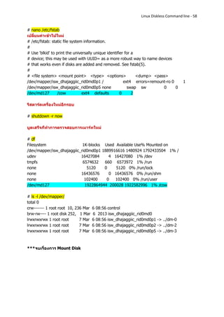Linux Diskless Command line - 58


# nano /etc/fstab
เปลี่ยนค่าเข้าไปใหม่
# /etc/fstab: static file system information.
#
# Use 'blkid' to print the universally unique identifier for a
# device; this may be used with UUID= as a more robust way to name devices
# that works even if disks are added and removed. See fstab(5).
#
# <file system> <mount point> <type> <options>                 <dump> <pass>
/dev/mapper/isw_dhajaggiic_rid0md0p1 /                  ext4 errors=remount-ro 0      1
/dev/mapper/isw_dhajaggiic_rid0md0p5 none                 swap sw         0      0
/dev/md127        /cow          ext4 defaults         0      2

รีสตาร์ดเครื่องใหม่อีกรอบ

# shutdown -r now

บูตเสร็จก็ทาการตรวจสอบการเมาร์ทใหม่

# df
Filesystem                  1K-blocks Used Available Use% Mounted on
/dev/mapper/isw_dhajaggiic_rid0md0p1 1889916616 1480924 1792433504 1% /
udev                       16427084     4 16427080 1% /dev
tmpfs                       6574632   660 6573972 1% /run
none                          5120    0    5120 0% /run/lock
none                       16436576     0 16436576 0% /run/shm
none                         102400    0   102400 0% /run/user
/dev/md127                   1922864944 200028 1922582996 1% /cow

# ls -l /dev/mapper/
total 0
crw------- 1 root root 10, 236 Mar   6 08:56 control
brw-rw---- 1 root disk 252, 1 Mar    6 2013 isw_dhajaggiic_rid0md0
lrwxrwxrwx 1 root root       7 Mar   6 08:56 isw_dhajaggiic_rid0md0p1 -> ../dm-0
lrwxrwxrwx 1 root root       7 Mar   6 08:56 isw_dhajaggiic_rid0md0p2 -> ../dm-2
lrwxrwxrwx 1 root root       7 Mar   6 08:56 isw_dhajaggiic_rid0md0p5 -> ../dm-3



***จบเรื่องการ Mount Disk
 
