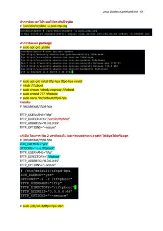 Linux Diskless Command line - 64


ทาการอัพเวลาให้ระบบให้ตรงกับปัจจุบัน
# /usr/sbin/ntpdate -u pool.ntp.org




ทาการอัพเดต package
# sudo apt-get update




# sudo apt-get install tftp-hpa tftpd-hpa xinetd
# mkdir /tftpboot
# sudo chown nobody.nogroup /tftpboot
# sudo chmod 777 /tftpboot
# sudo nano /etc/default/tftpd-hpa
จากเดิม
# /etc/default/tftpd-hpa

TFTP_USERNAME="tftp"
TFTP_DIRECTORY="/var/lib/tftpboot"
TFTP_ADDRESS="0.0.0.0:69"
TFTP_OPTIONS="--secure"

แก้เป็น โดยการเพิ่ม 2 บรรทัดลงไป และกาหนดตาแหน่ง path ไฟล์บูตให้เครื่องลูก
# /etc/default/tftpd-hpa
RUN_DAEMON="yes"
OPTIONS="-l -s /tftpboot"
TFTP_USERNAME="tftp"
TFTP_DIRECTORY="/tftpboot"
TFTP_ADDRESS="0.0.0.0:69"
TFTP_OPTIONS="--secure"




# sudo /etc/init.d/tftpd-hpa start
 