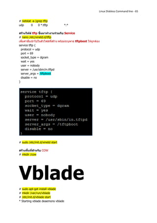 Linux Diskless Command line - 65


# netstat -a |grep tftp
udp      0     0 *:tftp              *:*

สร้างไฟล์ tftp ขึ้นมาทางานร่วมกับ Service
# nano /etc/xinetd.d/tftp
เพิ่มคาสั่งเข้าไปในตัวไฟล์ที่สร้าง พร้อมระบุพาธ tftpboot ให้ถูกต้อง
service tftp {
  protocol = udp
  port = 69
  socket_type = dgram
  wait = yes
  user = nobody
  server = /usr/sbin/in.tftpd
  server_args = /tftpboot
  disable = no
}




# sudo /etc/init.d/xinetd start

สร้างพื้นที่สาหรับ COW
# mkdir /cow




Vblade
# sudo apt-get install vblade
# mkdir /var/run/vblade
# /etc/init.d/vblade start
* Starting vblade deaemons vblade
 