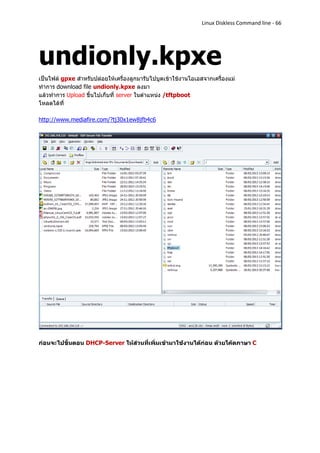 Linux Diskless Command line - 66




undionly.kpxe
เป็นไฟล์ gpxe สาหรับปล่อยให้เครื่องลูกมารับไปบูตเข้าใช้งานโอเอสจากเครื่องแม่
ทาการ download file undionly.kpxe ลงมา
แล้วทาการ Upload ขึ้นไปเก็บที่ server ในตาแหน่ง /tftpboot
โหลดได้ที่

http://www.mediafire.com/?tj30x1ew8jfb4c6




ก่อนจะไปขั้นตอน DHCP-Server ให้ส่วนที่เพิ่มเข้ามาใช้งานได้ก่อน ด้วยโค้ดภาษา C
 