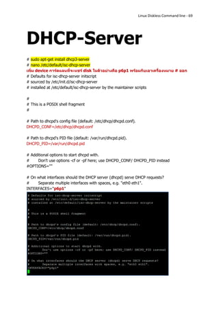 Linux Diskless Command line - 69




DHCP-Server
# sudo apt-get install dhcp3-server
# nano /etc/default/isc-dhcp-server
เพิ่ม device การ์ดแลนที่จะแชร์ disk ในตัวอย่างคือ p6p1 พร้อมกับเอาเครื่องหมาย # ออก
# Defaults for isc-dhcp-server initscript
# sourced by /etc/init.d/isc-dhcp-server
# installed at /etc/default/isc-dhcp-server by the maintainer scripts

#
# This is a POSIX shell fragment
#

# Path to dhcpd's config file (default: /etc/dhcp/dhcpd.conf).
DHCPD_CONF=/etc/dhcp/dhcpd.conf

# Path to dhcpd's PID file (default: /var/run/dhcpd.pid).
DHCPD_PID=/var/run/dhcpd.pid

# Additional options to start dhcpd with.
#     Don't use options -cf or -pf here; use DHCPD_CONF/ DHCPD_PID instead
#OPTIONS=""

# On what interfaces should the DHCP server (dhcpd) serve DHCP requests?
#    Separate multiple interfaces with spaces, e.g. "eth0 eth1".
INTERFACES="p6p1"
 