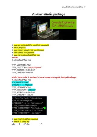 Linux Diskless Command line - 7




# sudo apt-get install tftp-hpa tftpd-hpa xinetd
# mkdir /tftpboot
# sudo chown nobody.nogroup /tftpboot
# sudo chmod 777 /tftpboot
# sudo nano /etc/default/tftpd-hpa
จากเดิม
# /etc/default/tftpd-hpa

TFTP_USERNAME="tftp"
TFTP_DIRECTORY="/var/lib/tftpboot"
TFTP_ADDRESS="0.0.0.0:69"
TFTP_OPTIONS="--secure"

แก้เป็น โดยการเพิ่ม 2 บรรทัดลงไป และกาหนดตาแหน่ง path ไฟล์บูตให้เครื่องลูก
# /etc/default/tftpd-hpa
RUN_DAEMON="yes"
OPTIONS="-l -s /tftpboot"
TFTP_USERNAME="tftp"
TFTP_DIRECTORY="/tftpboot"
TFTP_ADDRESS="0.0.0.0:69"
TFTP_OPTIONS="--secure"




# sudo /etc/init.d/tftpd-hpa start
# netstat -a |grep tftp
udp      0     0 *:tftp            *:*
 