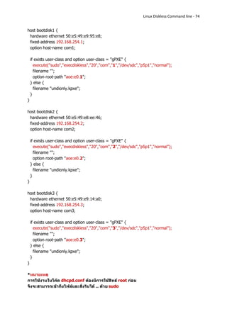 Linux Diskless Command line - 74


host bootdisk1 {
 hardware ethernet 50:e5:49:e9:95:e8;
 fixed-address 192.168.254.1;
 option host-name com1;

    if exists user-class and option user-class = "gPXE" {
      execute("sudo","execdiskless","20","com","1","/dev/sdc","p5p1","normal");
      filename "";
      option root-path "aoe:e0.1";
    } else {
      filename "undionly.kpxe";
    }
}

host bootdisk2 {
 hardware ethernet 50:e5:49:e8:ee:46;
 fixed-address 192.168.254.2;
 option host-name com2;

    if exists user-class and option user-class = "gPXE" {
      execute("sudo","execdiskless","20","com","2","/dev/sdc","p5p1","normal");
      filename "";
      option root-path "aoe:e0.2";
    } else {
      filename "undionly.kpxe";
    }
}

host bootdisk3 {
 hardware ethernet 50:e5:49:e9:14:a0;
 fixed-address 192.168.254.3;
 option host-name com3;

    if exists user-class and option user-class = "gPXE" {
      execute("sudo","execdiskless","20","com","3","/dev/sdc","p5p1","normal");
      filename "";
      option root-path "aoe:e0.3";
    } else {
      filename "undionly.kpxe";
    }
}

*หมายเหตุ
การใช้งานในโค้ด dhcpd.conf ต้องมีการใช้สิทธ์ root ก่อน
จึงจะสามารถเข้าถึงไฟล์และสั่งรันได้ .. ด้วย sudo
 