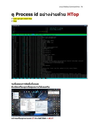Linux Diskless Command line - 76



ดู Process id อย่างง่ายด้วย HTop
# sudo apt-get install htop
# htop




จบขั้นตอนการติดตั้งทั้งหมด
สั่งเปิดเครื่องลูกเพื่อดูผลงานได้เลยครับ




หน้าจอเครื่องลูกหมายเลข 17 ส่วน AoE Disk = e0.17
 