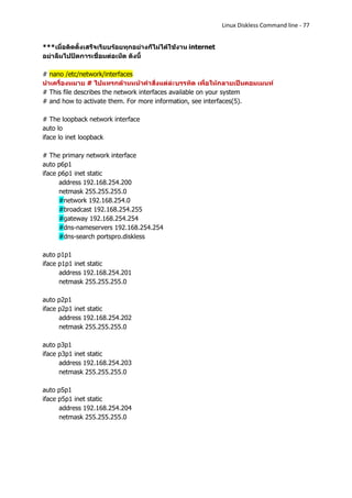Linux Diskless Command line - 77


***เมื่อติดตั้งเสร็จเรียบร้อยทุกอย่างก็ไม่ได้ใช้งาน internet
อย่าลืมไปปิดการเชื่อมต่อเน็ต ดังนี้

# nano /etc/network/interfaces
นาเครื่องหมาย # ไปแทรกด้านหน้าคาสั่งแต่ล่ะบรรทัด เพื่อให้กลายเป็นคอมเมนท์
# This file describes the network interfaces available on your system
# and how to activate them. For more information, see interfaces(5).

# The loopback network interface
auto lo
iface lo inet loopback

# The primary network interface
auto p6p1
iface p6p1 inet static
      address 192.168.254.200
      netmask 255.255.255.0
      #network 192.168.254.0
      #broadcast 192.168.254.255
      #gateway 192.168.254.254
      #dns-nameservers 192.168.254.254
      #dns-search portspro.diskless

auto p1p1
iface p1p1 inet static
      address 192.168.254.201
      netmask 255.255.255.0

auto p2p1
iface p2p1 inet static
      address 192.168.254.202
      netmask 255.255.255.0

auto p3p1
iface p3p1 inet static
      address 192.168.254.203
      netmask 255.255.255.0

auto p5p1
iface p5p1 inet static
      address 192.168.254.204
      netmask 255.255.255.0
 