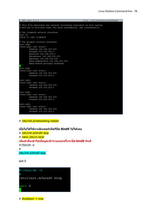 Linux Diskless Command line - 78




# /etc/init.d/networking restart

เมื่อไม่ได้ใช้งานอินเตอร์เน็ตก็ปิด Bind9 ไปได้เลย
# /etc/init.d/bind9 stop
# nano /etc/rc.local
เพิ่มคาสั่งเข้าไปเมื่อบูตเข้าระบบทุกครั้งจะปิด bind9 ทันที
#!/bin/sh -e
#
/etc/init.d/bind9 stop

exit 0




# shutdown -r now
 