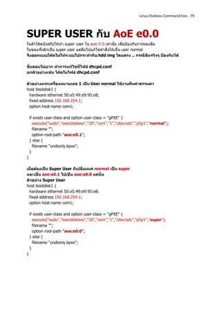 Linux Diskless Command line - 79



SUPER USER กับ AoE e0.0
ในตัวโค้ดบังครับให้ทา super user ใน aoe 0 0 เท่านั้น เพื่อป้องกันการหลงลืม
ในขณะที่เลิกเป็น super user แต่ลืมไปแก้ไขคาสั่งให้เป็น user normal
จึงออกแบบโค้ดไม่ให้ระบบไปกระทากับ hdd img โดยตรง .. กรณีลืมจริงๆ ป้องกันได้

ขั้นตอนไม่ยาก ทาการแก้ไขที่ไฟล์ dhcpd.conf
ยกตัวอย่างเช่น โค้ดในไฟล์ dhcpd.conf

ตัวอย่างแรกเครื่องหมายเลข 1 เป็น User normal ใช้งานคืนค่าธรรมดา
host bootdisk1 {
 hardware ethernet 50:e5:49:e9:95:e8;
 fixed-address 192.168.254.1;
 option host-name com1;

    if exists user-class and option user-class = "gPXE" {
      execute("sudo","execdiskless","20","com","1","/dev/sdc","p5p1","normal");
      filename "";
      option root-path "aoe:e0.1";
    } else {
      filename "undionly.kpxe";
    }
}

เมื่อต้องเป็น Super User ก็เปลี่ยนแค่ normal เป็น super
และเป็น aoe:e0.1 ไปเป็น aoe:e0.0 แค่นั้น
ตัวอย่าง Super User
host bootdisk1 {
 hardware ethernet 50:e5:49:e9:95:e8;
 fixed-address 192.168.254.1;
 option host-name com1;

    if exists user-class and option user-class = "gPXE" {
      execute("sudo","execdiskless","20","com","1","/dev/sdc","p5p1","super");
      filename "";
      option root-path "aoe:e0.0";
    } else {
      filename "undionly.kpxe";
    }
}
 