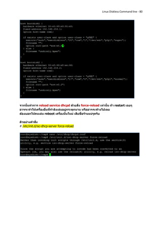 Linux Diskless Command line - 80




จากนั้นทาการ reload service dhcpd ด้วยสั่ง force-reload เท่านั้น ถ้า restart เฉยๆ
อาจจะทาให้เครื่องอื่นที่กาลังเล่นอยู่กระตุกนาน หรืออาจจะค้างไปเลย
ต้องบอกให้คนเล่น reboot เครื่องนั้นใหม่ เสียชื่อร้านแน่ๆครับ

ตัวอย่างคาสั่ง
# /etc/init.d/isc-dhcp-server force-reload
 